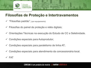 Filosofias de Proteção e Intertravamentos
 “Filosofias padrão”; (por equipamento)
 Filosofias do painel de proteção e relés digitais;
 Orientações Técnicas na execução do Estudo de CC e Seletividade.
 Condições especiais para Autoprodutor;
 Condições especiais para paralelismo de linha AT;
 Condições especiais para atendimento da concessionária local.
 FAT
 