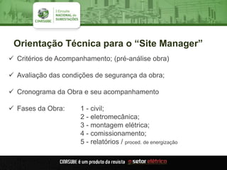 Orientação Técnica para o “Site Manager”
 Critérios de Acompanhamento; (pré-análise obra)
 Avaliação das condições de segurança da obra;
 Cronograma da Obra e seu acompanhamento
 Fases da Obra: 1 - civil;
2 - eletromecânica;
3 - montagem elétrica;
4 - comissionamento;
5 - relatórios / proced. de energização
 
