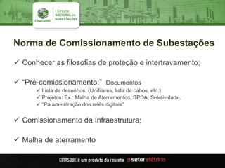 Norma de Comissionamento de Subestações
 Conhecer as filosofias de proteção e intertravamento;
 “Pré-comissionamento:” Documentos
 Lista de desenhos; (Unifilares, lista de cabos, etc.)
 Projetos: Ex.: Malha de Aterramentos, SPDA, Seletividade.
 “Parametrização dos relés digitais”
 Comissionamento da Infraestrutura;
 Malha de aterramento
 