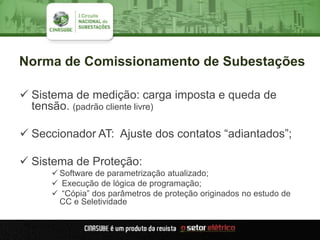 Norma de Comissionamento de Subestações
 Sistema de medição: carga imposta e queda de
tensão. (padrão cliente livre)
 Seccionador AT: Ajuste dos contatos “adiantados”;
 Sistema de Proteção:
 Software de parametrização atualizado;
 Execução de lógica de programação;
 “Cópia” dos parâmetros de proteção originados no estudo de
CC e Seletividade
 