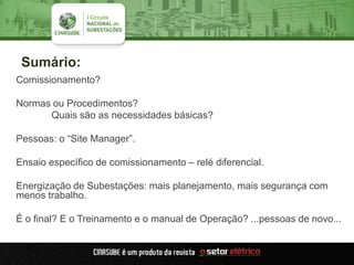Sumário:
Comissionamento?
Normas ou Procedimentos?
Quais são as necessidades básicas?
Pessoas: o “Site Manager”.
Ensaio específico de comissionamento – relé diferencial.
Energização de Subestações: mais planejamento, mais segurança com
menos trabalho.
É o final? E o Treinamento e o manual de Operação? ...pessoas de novo...
 