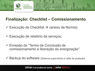 Finalização: Checklist – Comissionamento
 Execução de Checklist  (anexo da Norma);
 Execução de relatório de serviços;
 Emissão do “Termo de Conclusão de
comissionamento e liberação da energização”.
 Backup do software (Sistema supervisório e relés de proteção)
 