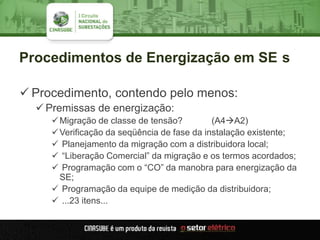 Procedimentos de Energização em SE s
 Procedimento, contendo pelo menos:
 Premissas de energização:
Migração de classe de tensão? (A4A2)
Verificação da seqüência de fase da instalação existente;
 Planejamento da migração com a distribuidora local;
 “Liberação Comercial” da migração e os termos acordados;
 Programação com o “CO” da manobra para energização da
SE;
 Programação da equipe de medição da distribuidora;
 ...23 itens...
 