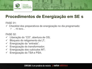 Procedimentos de Energização em SE s
FASE 01:
 Checklist dos preparativos de energização no dia programado:
 ...16 itens...
FASE 02:
 Liberação do “CO”, abertura de OS;
 Bloqueio do religamento da LT;
 Energização da “entrada”;
 Energização do transformador;
 Energização dos cubículos MT;
 Energização do TSA e PSA;
 