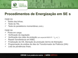 Procedimentos de Energização em SE s
FASE 03:
 Testes das linhas;
 Teste da TAL
 Teste do paralelismo momentâneo (ANEL)
FASE 04:
 Posta em carga;
 Verificação da regulação
 Verificação dos relés de proteção (em especial ANSI 87 - “Iop e Irt” )
 Repetir transferência em ANEL
 Finalização da OS, liberação de produção (termo de liberação)
 Programação da análise de óleo do Transformador de Potência (24h)
 Lista de pendências finais.
 