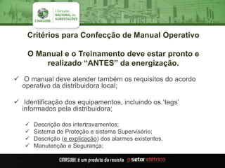 Critérios para Confecção de Manual Operativo
O Manual e o Treinamento deve estar pronto e
realizado “ANTES” da energização.
 O manual deve atender também os requisitos do acordo
operativo da distribuidora local;
 Identificação dos equipamentos, incluindo os „tags‟
informados pela distribuidora;
 Descrição dos intertravamentos;
 Sistema de Proteção e sistema Supervisório;
 Descrição (e explicação) dos alarmes existentes.
 Manutenção e Segurança;
 