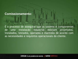 Comissionamento:
É o processo de assegurar que os sistema e componentes
de uma instalação industrial estejam projetados,
instalados, testados, operados e mantidos de acordo com
as necessidades e requisitos operacionais do cliente.
 