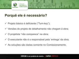 Porquê ele é necessário?
 Projeto básico é deficiente (“Turn-key”);
 Versões do projeto de detalhamento não chegam à obra;
 O projetista “não comparece” na obra;
 O executante não é o responsável pela „entrega‟ da obra;
 As soluções são dadas somente no Comissionamento.
 
