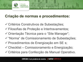 Criação de normas e procedimentos:
 Critérios Construtivos de Subestações;
 Filosofias de Proteção e Intertravamentos;
 Orientação Técnica para o “Site Manager”;
 “Norma” de Comissionamento de Subestações;
 Procedimentos de Energização em SE s;
 Checklist – Comissionamento e Energização;
 Critérios para Confecção de Manual Operativo.
 