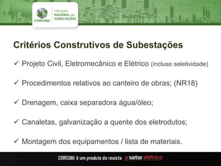 Critérios Construtivos de Subestações
 Projeto Civil, Eletromecânico e Elétrico (incluso seletividade)
 Procedimentos relativos ao canteiro de obras; (NR18)
 Drenagem, caixa separadora água/óleo;
 Canaletas, galvanização a quente dos eletrodutos;
 Montagem dos equipamentos / lista de materiais.
 