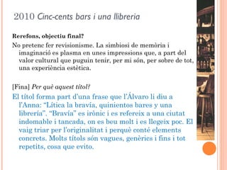 2010 Cinc-cents bars i una llibreria
Rerefons, objectiu final?
No pretenc fer revisionisme. La simbiosi de memòria i
  imaginació es plasma en unes impressions que, a part del
  valor cultural que puguin tenir, per mi són, per sobre de tot,
  una experiència estètica.


[Fina] Per què aquest títol?
El títol forma part d’una frase que l’Álvaro li diu a
  l’Anna: “Lítica la bravía, quinientos bares y una
  librería”. “Bravía” es irònic i es refereix a una ciutat
  indomable i tancada, on es beu molt i es llegeix poc. El
  vaig triar per l’originalitat i perquè conté elements
  concrets. Molts títols són vagues, genèrics i fins i tot
  repetits, cosa que evito.
 