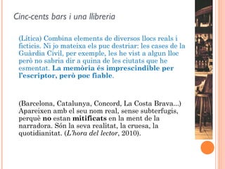 Cinc-cents bars i una llibreria

 (Lítica) Combina elements de diversos llocs reals i
 ficticis. Ni jo mateixa els puc destriar: les cases de la
 Guàrdia Civil, per exemple, les he vist a algun lloc
 però no sabria dir a quina de les ciutats que he
 esmentat. La memòria és imprescindible per
 l’escriptor, però poc fiable.



 (Barcelona, Catalunya, Concord, La Costa Brava...)
 Apareixen amb el seu nom real, sense subterfugis,
 perquè no estan mitificats en la ment de la
 narradora. Són la seva realitat, la cruesa, la
 quotidianitat. (L’hora del lector, 2010).
  
 