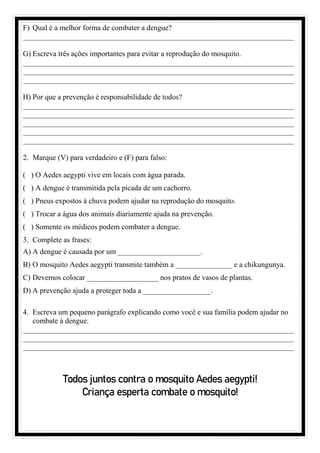 F) Qual é a melhor forma de combater a dengue?
________________________________________________________________________
G) Escreva três ações importantes para evitar a reprodução do mosquito.
________________________________________________________________________
________________________________________________________________________
________________________________________________________________________
H) Por que a prevenção é responsabilidade de todos?
________________________________________________________________________
________________________________________________________________________
________________________________________________________________________
________________________________________________________________________
________________________________________________________________________
2. Marque (V) para verdadeiro e (F) para falso:
( ) O Aedes aegypti vive em locais com água parada.
( ) A dengue é transmitida pela picada de um cachorro.
( ) Pneus expostos à chuva podem ajudar na reprodução do mosquito.
( ) Trocar a água dos animais diariamente ajuda na prevenção.
( ) Somente os médicos podem combater a dengue.
3. Complete as frases:
A) A dengue é causada por um ______________________.
B) O mosquito Aedes aegypti transmite também a _______________ e a chikungunya.
C) Devemos colocar ___________________ nos pratos de vasos de plantas.
D) A prevenção ajuda a proteger toda a __________________.
4. Escreva um pequeno parágrafo explicando como você e sua família podem ajudar no
combate à dengue.
________________________________________________________________________
________________________________________________________________________
________________________________________________________________________
Todos juntos contra o mosquito Aedes aegypti!
Criança esperta combate o mosquito!
 