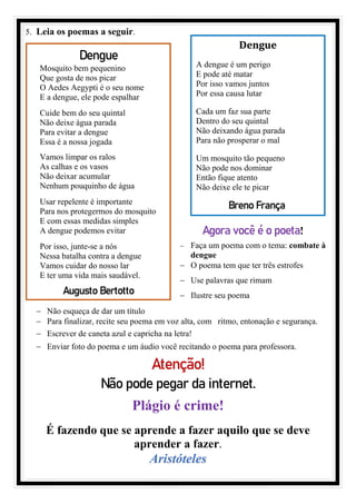 5. Leia os poemas a seguir.
− Não esqueça de dar um título
− Para finalizar, recite seu poema em voz alta, com ritmo, entonação e segurança.
− Escrever de caneta azul e capricha na letra!
− Enviar foto do poema e um áudio você recitando o poema para professora.
Atenção!
Não pode pegar da internet.
Plágio é crime!
É fazendo que se aprende a fazer aquilo que se deve
aprender a fazer.
Aristóteles
Dengue
Mosquito bem pequenino
Que gosta de nos picar
O Aedes Aegypti é o seu nome
E a dengue, ele pode espalhar
Cuide bem do seu quintal
Não deixe água parada
Para evitar a dengue
Essa é a nossa jogada
Vamos limpar os ralos
As calhas e os vasos
Não deixar acumular
Nenhum pouquinho de água
Usar repelente é importante
Para nos protegermos do mosquito
E com essas medidas simples
A dengue podemos evitar
Por isso, junte-se a nós
Nessa batalha contra a dengue
Vamos cuidar do nosso lar
E ter uma vida mais saudável.
Augusto Bertotto
Dengue
A dengue é um perigo
E pode até matar
Por isso vamos juntos
Por essa causa lutar
Cada um faz sua parte
Dentro do seu quintal
Não deixando água parada
Para não prosperar o mal
Um mosquito tão pequeno
Não pode nos dominar
Então fique atento
Não deixe ele te picar
Breno França
Agora você é o poeta!
− Faça um poema com o tema: combate à
dengue
− O poema tem que ter três estrofes
− Use palavras que rimam
− Ilustre seu poema
 