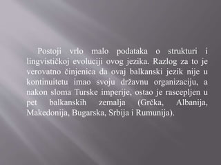 Postoji vrlo malo podataka o strukturi i
lingvističkoj evoluciji ovog jezika. Razlog za to je
verovatno činjenica da ovaj balkanski jezik nije u
kontinuitetu imao svoju državnu organizaciju, a
nakon sloma Turske imperije, ostao je rascepljen u
pet balkanskih zemalja (Grčka, Albanija,
Makedonija, Bugarska, Srbija i Rumunija).
 