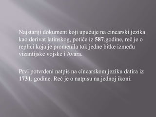 Najstariji dokument koji upućuje na cincarski jezika
kao derivat latinskog, potiče iz 587.godine, reč je o
replici koja je promenila tok jedne bitke između
vizantijske vojske i Avara.
Prvi potvrđeni natpis na cincarskom jeziku datira iz
1731. godine. Reč je o natpisu na jednoj ikoni.
 