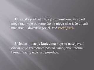 Cincarski jezik najbliži je rumunskom, ali se od
njega razlikuje po tome što na njega nisu jače uticali
mađarski i slovenski jezici, već grčki jezik.
Usled asimilacije krajevima koje su naseljavali,
cincarski je vremenom postao samo jezik interne
komunikacije u okviru porodice.
 