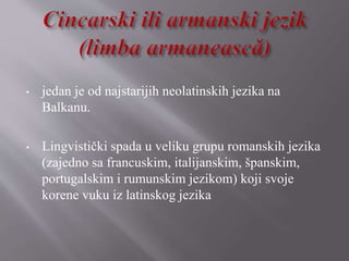 • jedan je od najstarijih neolatinskih jezika na
Balkanu.
• Lingvistički spada u veliku grupu romanskih jezika
(zajedno sa francuskim, italijanskim, španskim,
portugalskim i rumunskim jezikom) koji svoje
korene vuku iz latinskog jezika
 