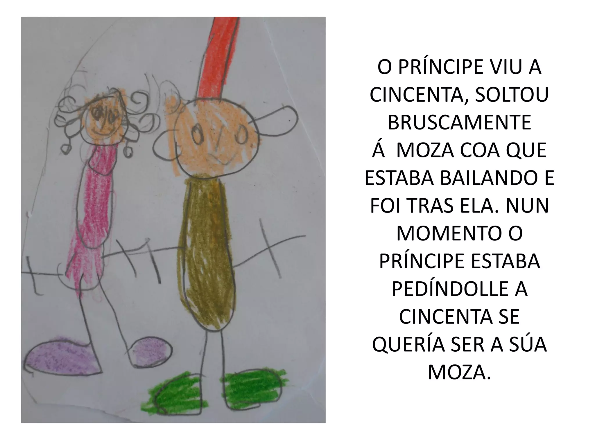 O PRÍNCIPE VIU A
CINCENTA, SOLTOU
BRUSCAMENTE
Á MOZA COA QUE
ESTABA BAILANDO E
FOI TRAS ELA. NUN
MOMENTO O
PRÍNCIPE ESTABA
PEDÍNDOLLE A
CINCENTA SE
QUERÍA SER A SÚA
MOZA.
 