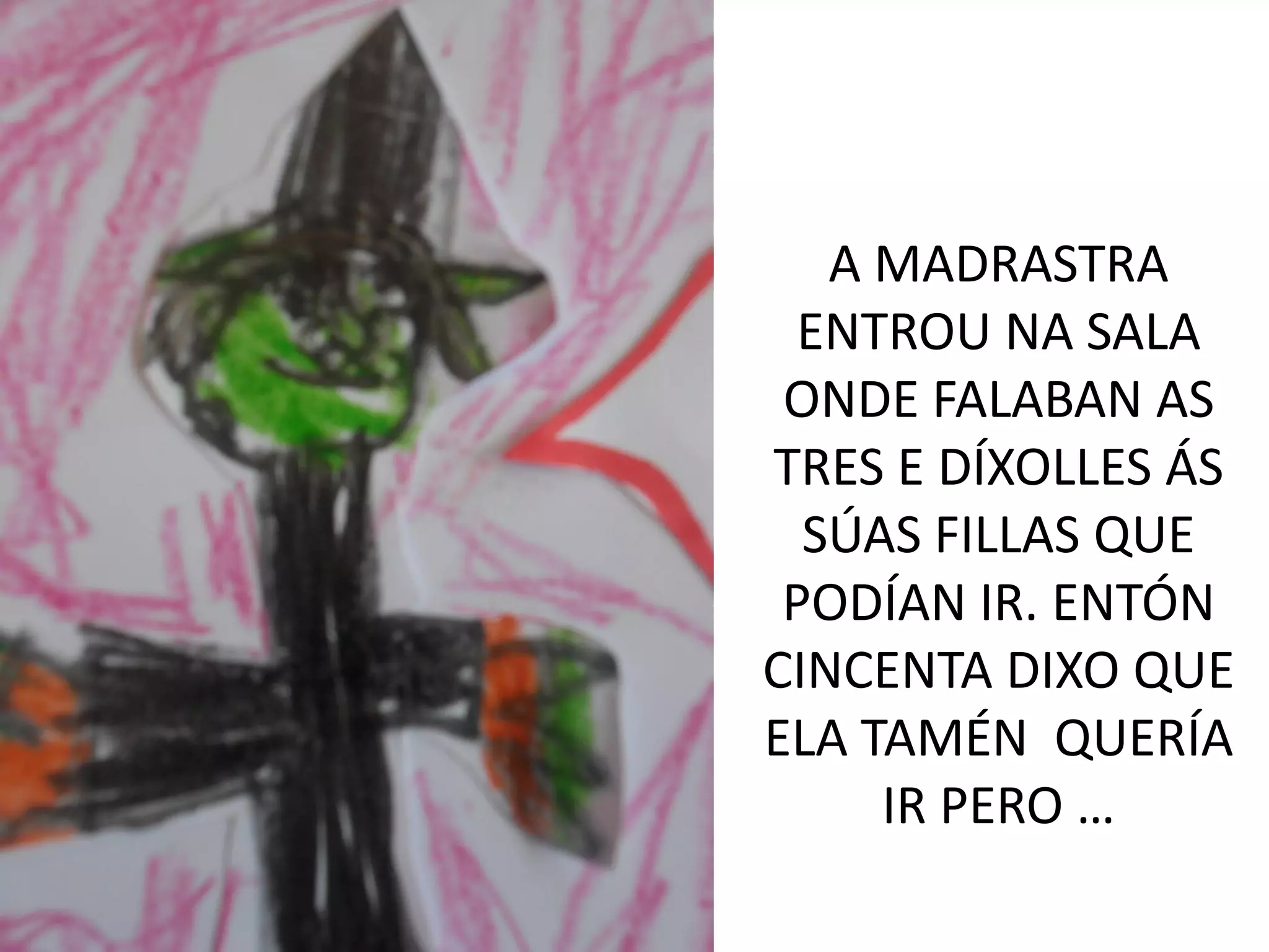 A MADRASTRA
ENTROU NA SALA
ONDE FALABAN AS
TRES E DÍXOLLES ÁS
SÚAS FILLAS QUE
PODÍAN IR. ENTÓN
CINCENTA DIXO QUE
ELA TAMÉN QUERÍA
IR PERO …
 