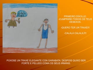 PRIMEIRO DÍXOLLE:
                                    -CUMPRIREI TODOS OS TEUS
                                            DESEXOS.

                                      -QUERO TER UN TRAXE!!!

                                        -CALALÁ CALALILÍ!!!




PÚXOSE UN TRAXE ELEGANTE CON GARABATA. DESPOIS QUIXO SER
           FORTE E PELUDO COMA OS SEUS IRMÁNS.
 