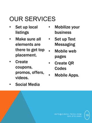 OUR SERVICES
•   Set up local     •   Mobilize your
    listings             business
•   Make sure all    •   Set up Text
    elements are         Messaging
    there to get top •   Mobile web
    placement.           pages
•   Create          •    Create QR
    coupons,             Codes
    promos, offers,
                    •    Mobile Apps.
    videos.
•   Social Media




                         INFO@CINCH-TECH.COM
                                  303.619.4493   19
 