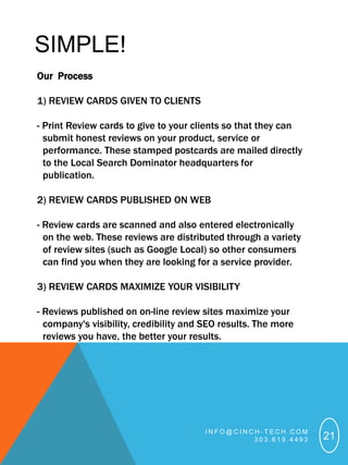 SIMPLE!
Our Process

1) REVIEW CARDS GIVEN TO CLIENTS

- Print Review cards to give to your clients so that they can
  submit honest reviews on your product, service or
  performance. These stamped postcards are mailed directly
  to the Local Search Dominator headquarters for
  publication.

2) REVIEW CARDS PUBLISHED ON WEB

- Review cards are scanned and also entered electronically
  on the web. These reviews are distributed through a variety
  of review sites (such as Google Local) so other consumers
  can find you when they are looking for a service provider.

3) REVIEW CARDS MAXIMIZE YOUR VISIBILITY

- Reviews published on on-line review sites maximize your
  company's visibility, credibility and SEO results. The more
  reviews you have, the better your results.




                                        INFO@CINCH-TECH.COM
                                                 303.619.4493   21
 