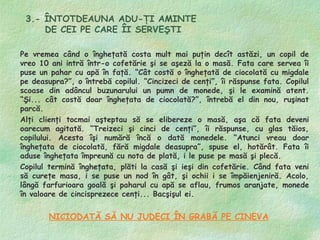 3.- ÎNTOTDEAUNA ADU-ŢI AMINTE
     DE CEI PE CARE ÎI SERVEŞTI

Pe vremea când o îngheţată costa mult mai puţin decît astăzi, un copil de
vreo 10 ani intră într-o cofetărie şi se aşeză la o masă. Fata care servea îi
puse un pahar cu apă în faţă. “Cât costă o îngheţată de ciocolată cu migdale
pe deasupra?”, o întrebă copilul. “Cincizeci de cenţi”, îi răspunse fata. Copilul
scoase din adâncul buzunarului un pumn de monede, şi le examină atent.
“Şi... cât costă doar îngheţata de ciocolată?”, întrebă el din nou, ruşinat
parcă.
Alţi clienţi tocmai aşteptau să se elibereze o masă, aşa că fata deveni
oarecum agitată. “Treizeci şi cinci de cenţi”, îi răspunse, cu glas tăios,
copilului. Acesta îşi numără încă o dată monedele. “Atunci vreau doar
îngheţata de ciocolată, fără migdale deasupra”, spuse el, hotărât. Fata îi
aduse îngheţata împreună cu nota de plată, i le puse pe masă şi plecă.
Copilul termină îngheţata, plăti la casă şi ieşi din cofetărie. Când fata veni
să cureţe masa, i se puse un nod în gât, şi ochii i se împăienjeniră. Acolo,
lângă farfurioara goală şi paharul cu apă se aflau, frumos aranjate, monede
în valoare de cincisprezece cenţi... Bacşişul ei.


        NICIODATĂ SĂ NU JUDECI ÎN GRABĂ PE CINEVA
 