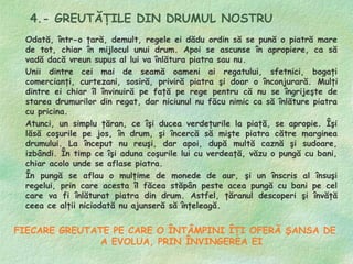 4.- GREUTĂŢILE DIN DRUMUL NOSTRU
 Odată, într-o ţară, demult, regele ei dădu ordin să se pună o piatră mare
 de tot, chiar în mijlocul unui drum. Apoi se ascunse în apropiere, ca să
 vadă dacă vreun supus al lui va înlătura piatra sau nu.
 Unii dintre cei mai de seamă oameni ai regatului, sfetnici, bogaţi
 comercianţi, curtezani, sosiră, priviră piatra şi doar o înconjurară. Mulţi
 dintre ei chiar îl învinuiră pe faţă pe rege pentru că nu se îngrijeşte de
 starea drumurilor din regat, dar niciunul nu făcu nimic ca să înlăture piatra
 cu pricina.
 Atunci, un simplu ţăran, ce îşi ducea verdeţurile la piaţă, se apropie. Îşi
 lăsă coşurile pe jos, în drum, şi încercă să mişte piatra către marginea
 drumului. La început nu reuşi, dar apoi, după multă caznă şi sudoare,
 izbândi. În timp ce îşi aduna coşurile lui cu verdeaţă, văzu o pungă cu bani,
 chiar acolo unde se aflase piatra.
 În pungă se aflau o mulţime de monede de aur, şi un înscris al însuşi
 regelui, prin care acesta îl făcea stăpân peste acea pungă cu bani pe cel
 care va fi înlăturat piatra din drum. Astfel, ţăranul descoperi şi învăţă
 ceea ce alţii niciodată nu ajunseră să înţeleagă.


FIECARE GREUTATE PE CARE O ÎNTÂMPINI ÎŢI OFERĂ ŞANSA DE
               A EVOLUA, PRIN ÎNVINGEREA EI
 