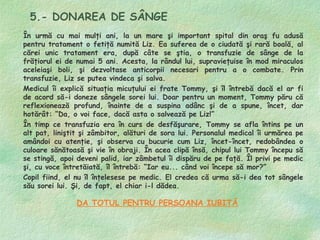 5.- DONAREA DE SÂNGE
În urmă cu mai mulţi ani, la un mare şi important spital din oraş fu adusă
pentru tratament o fetiţă numită Liz. Ea suferea de o ciudată şi rară boală, al
cărei unic tratament era, după câte se ştia, o transfuzie de sânge de la
frăţiorul ei de numai 5 ani. Acesta, la rândul lui, supravieţuise în mod miraculos
aceleiaşi boli, şi dezvoltase anticorpii necesari pentru a o combate. Prin
transfuzie, Liz se putea vindeca şi salva.
Medicul îi explică situaţia micuţului ei frate Tommy, şi îl întrebă dacă el ar fi
de acord să-i doneze sângele sorei lui. Doar pentru un moment, Tommy păru că
reflexionează profund, înainte de a suspina adânc şi de a spune, încet, dar
hotărât: “Da, o voi face, dacă asta o salvează pe Liz!”
În timp ce transfuzia era în curs de desfăşurare, Tommy se afla întins pe un
alt pat, liniştit şi zâmbitor, alături de sora lui. Personalul medical îi urmărea pe
amândoi cu atenţie, şi observa cu bucurie cum Liz, încet-încet, redobândea o
culoare sănătoasă şi vie în obraji. În acea clipă însă, chipul lui Tommy începu să
se stingă, apoi deveni palid, iar zâmbetul îi dispăru de pe faţă. Îl privi pe medic
şi, cu voce întretăiată, îl întrebă: “Iar eu... când voi începe să mor?”
Copil fiind, el nu îl înţelesese pe medic. El credea că urma să-i dea tot sângele
său sorei lui. Şi, de fapt, el chiar i-l dădea.

                DA TOTUL PENTRU PERSOANA IUBITĂ
 