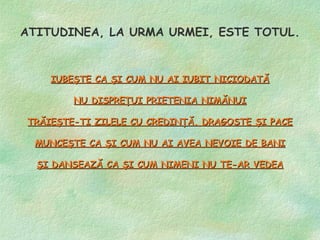 ATITUDINEA, LA URMA URMEI, ESTE TOTUL.


    IUBEŞTE CA ŞI CUM NU AI IUBIT NICIODATĂ

        NU DISPREŢUI PRIETENIA NIMĂNUI

TRĂIEŞTE-TI ZILELE CU CREDINŢĂ, DRAGOSTE ŞI PACE

 MUNCEŞTE CA ŞI CUM NU AI AVEA NEVOIE DE BANI

  ŞI DANSEAZĂ CA ŞI CUM NIMENI NU TE-AR VEDEA
 