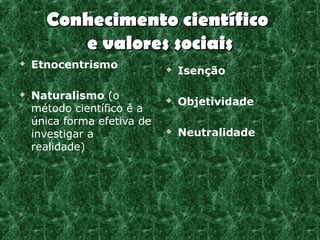 Conhecimento científico
         e valores sociais
   Etnocentrismo               Isenção

   Naturalismo (o              Objetividade
    método científico é a
    única forma efetiva de
    investigar a                Neutralidade
    realidade)
 