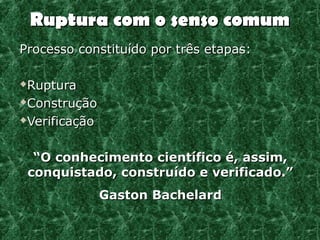 Ruptura com o senso comum
Processo constituído por três etapas:

Ruptura
Construção

Verificação




     “O conhecimento científico é, assim,
    conquistado, construído e verificado.”
               Gaston Bachelard
 
