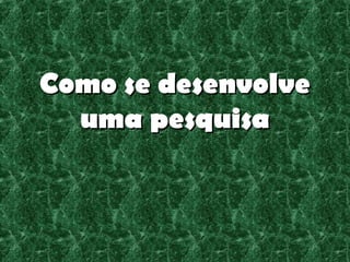 Como se desenvolve
  uma pesquisa
 