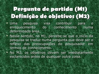 Pergunta de partida (M1)
    Definição de objetivos (M2)
   Uma     pesquisa     visa  contribuir    para  o
    enriquecimento      do    conhecimento      numa
    determinada área.
   Nesse sentido, no M1, percebe-se que o início da
    pesquisa se traduz numa pergunta que deve ser o
    reflexo das preocupações do pesquisador em
    termos de conhecimento.
   No M2, os objetivos devem ser imediatamente
    esclarecidos antes de qualquer outra coisa.
 