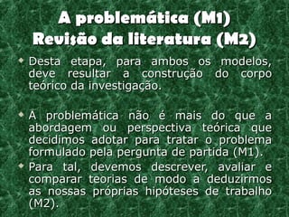 A problemática (M1)
    Revisão da literatura (M2)
   Desta etapa, para ambos os modelos,
    deve resultar a construção do corpo
    teórico da investigação.

   A problemática não é mais do que a
    abordagem ou perspectiva teórica que
    decidimos adotar para tratar o problema
    formulado pela pergunta de partida (M1).
   Para tal, devemos descrever, avaliar e
    comparar teorias de modo a deduzirmos
    as nossas próprias hipóteses de trabalho
    (M2).
 