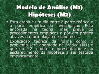 Modelo de Análise (M1)
          Hipóteses (M2)
   Esta etapa é um elo entre a parte teórica e
    a parte empírica da investigação. Está
    ancorada na teoria, mas prevê os
    procedimentos empíricos a pôr em prática
    através da formulação de hipóteses.
   Explicação teórica da forma como o
    problema será abordado na prática (M1) e
    que no M2 remete à apresentação e ao
    esclarecimento da hipótese a ser testada
    empiricamente.
 
