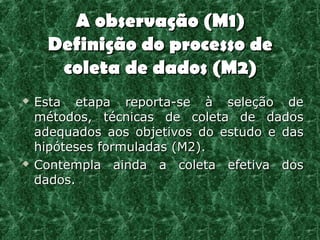 A observação (M1)
      Definição do processo de
       coleta de dados (M2)
   Esta etapa reporta-se à seleção de
    métodos, técnicas de coleta de dados
    adequados aos objetivos do estudo e das
    hipóteses formuladas (M2).
   Contempla ainda a coleta efetiva dos
    dados.
 