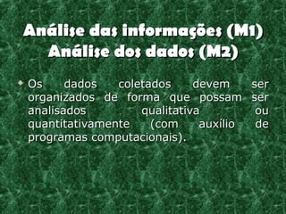 Análise das informações (M1)
  Análise dos dados (M2)
   Os     dados   coletados     devem    ser
    organizados de forma que possam ser
    analisados         qualitativa         ou
    quantitativamente    (com     auxílio  de
    programas computacionais).
 