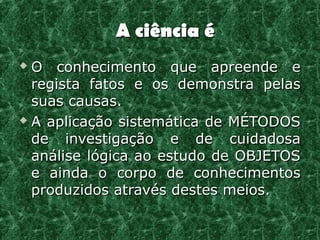 A ciência é
 O conhecimento que apreende e
  registra fatos e os demonstra pelas
  suas causas.
 A aplicação sistemática de MÉTODOS

  de investigação e de cuidadosa
  análise lógica ao estudo de OBJETOS
  e ainda o corpo de conhecimentos
  produzidos através destes meios.
 