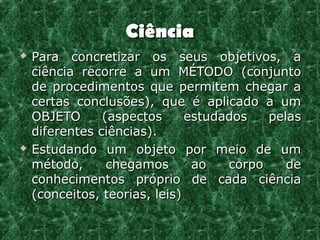 Ciência
   Para concretizar os seus objetivos, a
    ciência recorre a um MÉTODO (conjunto
    de procedimentos que permitem chegar a
    certas conclusões), que é aplicado a um
    OBJETO      (aspectos      estudados   pelas
    diferentes ciências).
   Estudando um objeto por meio de um
    método,      chegamos       ao   corpo    de
    conhecimentos próprio de cada ciência
    (conceitos, teorias, leis)
 