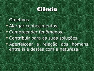 Ciência
  Objetivos:
 Alargar conhecimentos.

 Compreender fenômenos.

 Contribuir para as suas soluções.

 Aperfeiçoar a relação dos homens

  entre si e destes com a natureza.
 