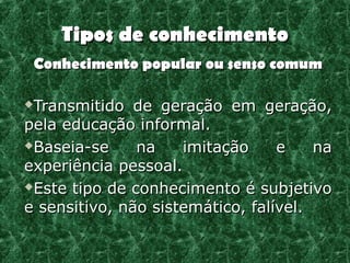 Tipos de conhecimento
    Conhecimento popular ou senso comum

Transmitido de geração em geração,
pela educação informal.
Baseia-se     na    imitação     e    na
experiência pessoal.
Este tipo de conhecimento é subjetivo

e sensitivo, não sistemático, falível.
 