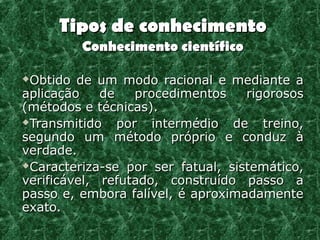 Tipos de conhecimento
         Conhecimento científico

Obtido de um modo racional e mediante a
aplicação    de    procedimentos   rigorosos
(métodos e técnicas).
Transmitido    por intermédio de treino,
segundo um método próprio e conduz à
verdade.
Caracteriza-se por ser fatual, sistemático,

verificável, refutado, construído passo a
passo e, embora falível, é aproximadamente
exato.
 