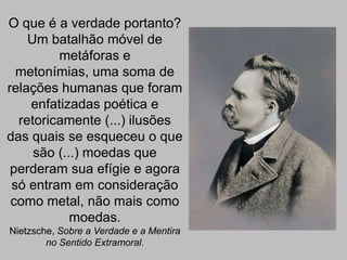 O que é a verdade portanto?
Um batalhão móvel de
metáforas e
metonímias, uma soma de
relações humanas que foram
enfatizadas poética e
retoricamente (...) ilusões
das quais se esqueceu o que
são (...) moedas que
perderam sua efígie e agora
só entram em consideração
como metal, não mais como
moedas.
Nietzsche, Sobre a Verdade e a Mentira
no Sentido Extramoral.

 