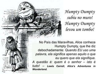 Humpty Dumpty
subiu no muro!
Humpty Dumpty
levou um tombo!
No País das Maravilhas, Alice conhece
Humpty Dumpty, que lhe diz
debochadamente: Quando EU uso uma
palavra, ela significa apenas aquilo o que
eu quero que ela signifique.
A questão é: quem é o senhor – isto é
tudo! – Lewis Carroll, Alice’s Adventures in
Wonderland.

 