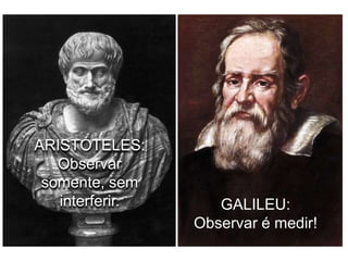 ARISTÓTELES:
Observar
somente, sem
interferir.

GALILEU:
Observar é medir!

 