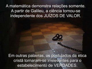 A matemática demonstra relações somente.
A partir de Galileu, a ciência tornou-se
independente dos JUÍZOS DE VALOR.

Em outras palavras, os postulados da ética
cristã tornaram-se irrelevantes para o
estabelecimento de VERDADES.

 