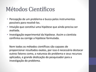 Métodos Científicos 
• Percepção de um problema e busca pelos instrumentos 
possíveis para resolvê-los. 
• Intuição que constitui uma hipótese que ainda precisa ser 
avaliada. 
• Investigação experimental da hipótese. Assim o cientista 
confirma ou corrige a hipótese formulada. 
Nem todos os métodos científicos são capazes de 
proporcionar resultados exatos, por isso é necessário destacar 
outros fatores como, a natureza do problema e seus recursos 
aplicados, e grande dedicação do pesquisador para a 
investigação do problema. 
 