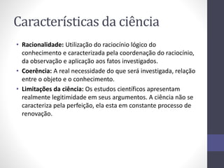 Características da ciência 
• Racionalidade: Utilização do raciocínio lógico do 
conhecimento e caracterizada pela coordenação do raciocínio, 
da observação e aplicação aos fatos investigados. 
• Coerência: A real necessidade do que será investigada, relação 
entre o objeto e o conhecimento. 
• Limitações da ciência: Os estudos científicos apresentam 
realmente legitimidade em seus argumentos. A ciência não se 
caracteriza pela perfeição, ela esta em constante processo de 
renovação. 
 